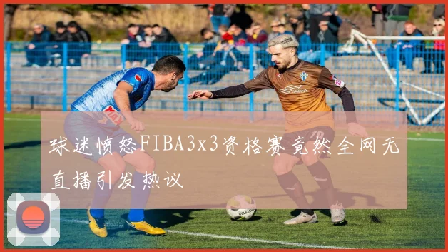 球迷愤怒FIBA3x3资格赛竟然全网无直播引发热议