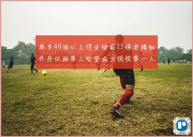 单季40场以上得分榜前15强者揭秘乔丹仅排第三哈登成为现役第一人
