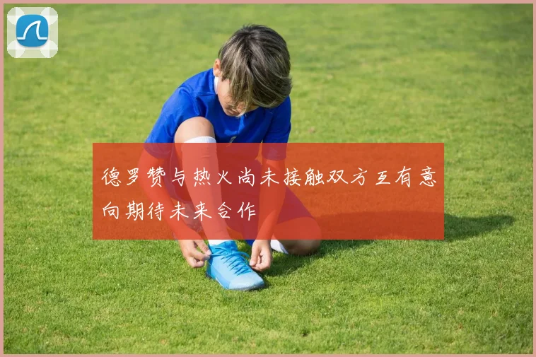 德罗赞与热火尚未接触双方互有意向期待未来合作