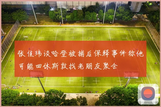 张佳玮谈哈登被捕后保释事件称他可能回休斯敦找老朋友聚会