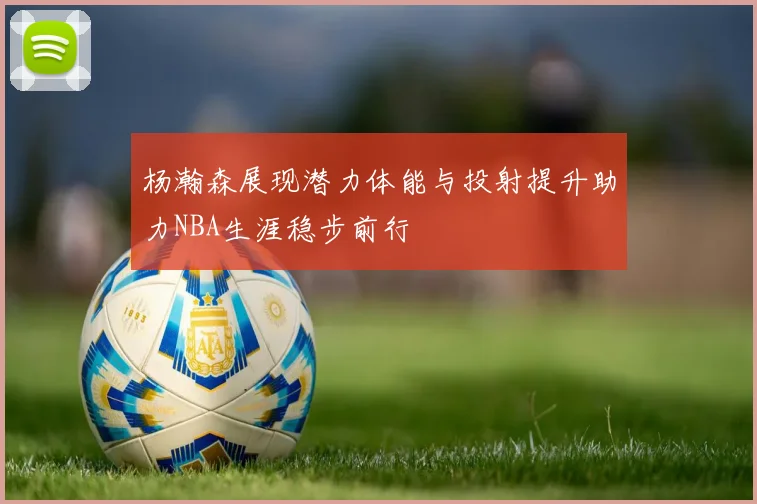 杨瀚森展现潜力体能与投射提升助力NBA生涯稳步前行