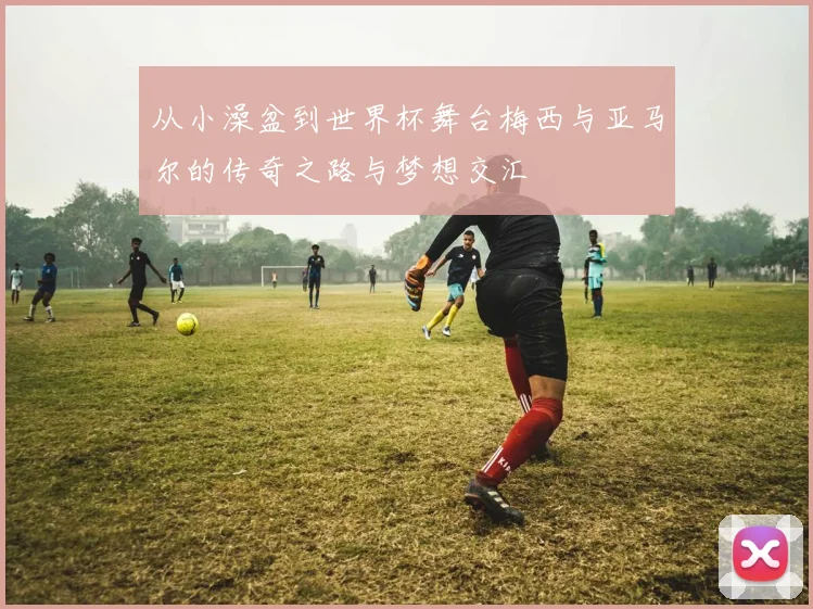 从小澡盆到世界杯舞台梅西与亚马尔的传奇之路与梦想交汇