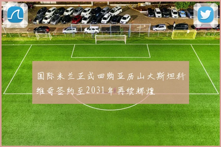 国际米兰正式回购亚历山大斯坦科维奇签约至2031年再续辉煌