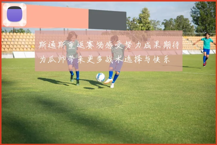 斯通斯重返赛场感受努力成果期待为瓜帅带来更多战术选择与快乐