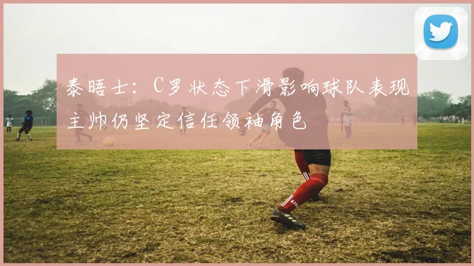 泰晤士：C罗状态下滑影响球队表现主帅仍坚定信任领袖角色