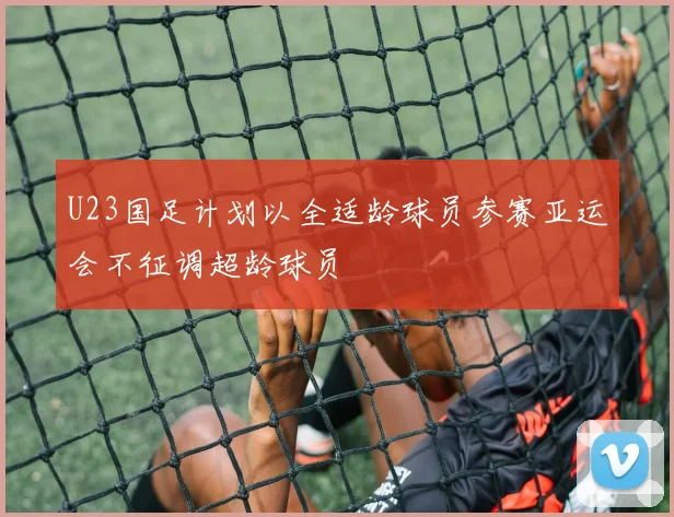 U23国足计划以全适龄球员参赛亚运会不征调超龄球员