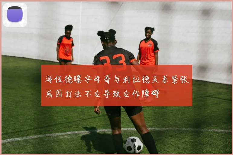 海伍德曝字母哥与利拉德关系紧张或因打法不合导致合作障碍
