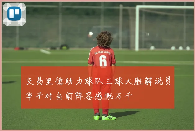 交易里德助力球队三球大胜解说员华子对当前阵容感慨万千