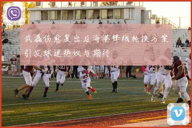 武磊伤愈复出后海港锋线轮换方案引发球迷热议与期待