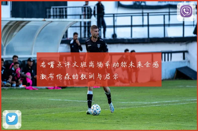 名嘴点评文班离场举动称未来会感激布伦森的教训与启示