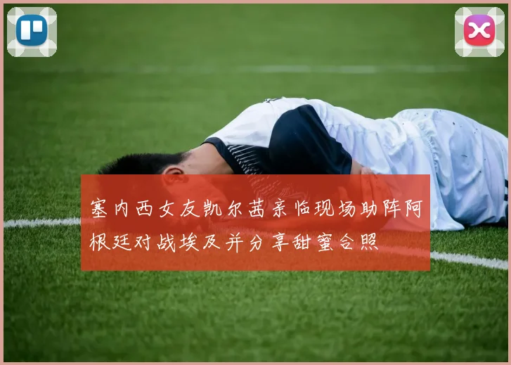 塞内西女友凯尔茜亲临现场助阵阿根廷对战埃及并分享甜蜜合照