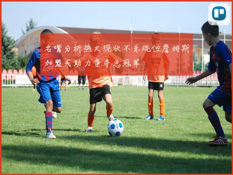 名嘴分析热火现状不乐观但詹姆斯加盟或助力争夺总冠军