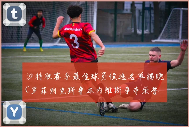 沙特联赛季最佳球员候选名单揭晓C罗菲利克斯鲁本内维斯争夺荣誉