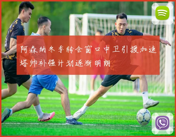 阿森纳冬季转会窗口中卫引援加速塔帅补强计划逐渐明朗