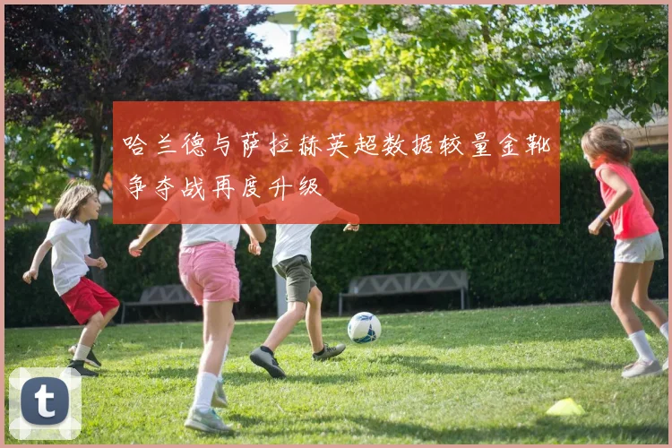 哈兰德与萨拉赫英超数据较量金靴争夺战再度升级
