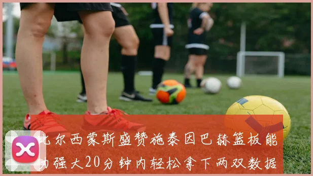 比尔西蒙斯盛赞施泰因巴赫篮板能力强大20分钟内轻松拿下两双数据