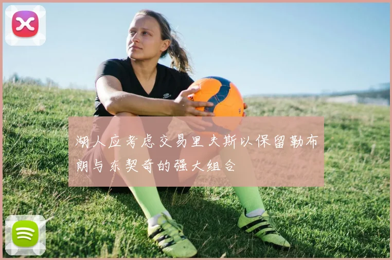 湖人应考虑交易里夫斯以保留勒布朗与东契奇的强大组合