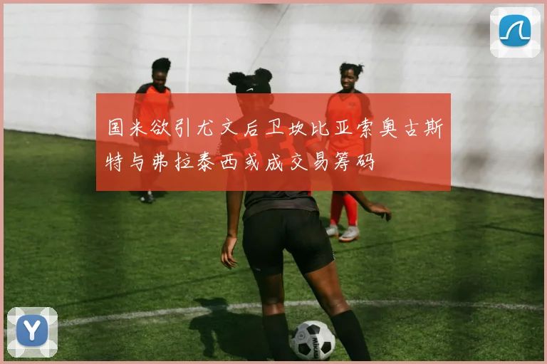 国米欲引尤文后卫坎比亚索奥古斯特与弗拉泰西或成交易筹码