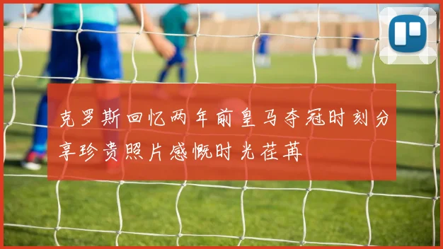 克罗斯回忆两年前皇马夺冠时刻分享珍贵照片感慨时光荏苒