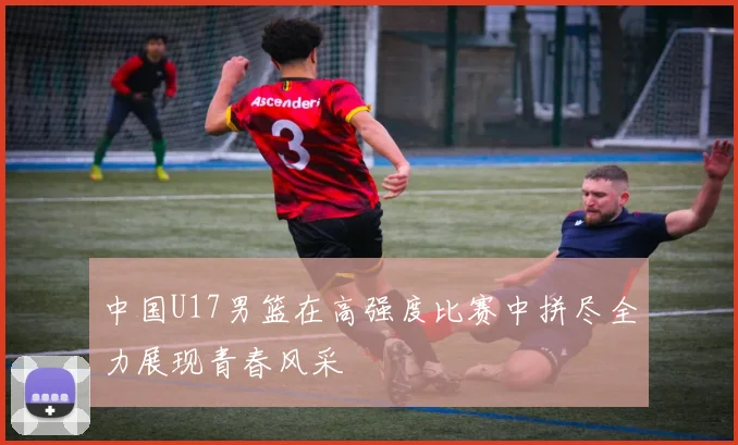 中国U17男篮在高强度比赛中拼尽全力展现青春风采